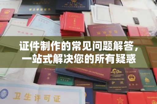 卫东证件制作的常见问题解答，一站式解决您的所有疑惑